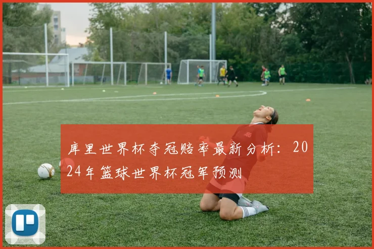库里世界杯夺冠赔率最新分析:2024年篮球世界杯冠军预测