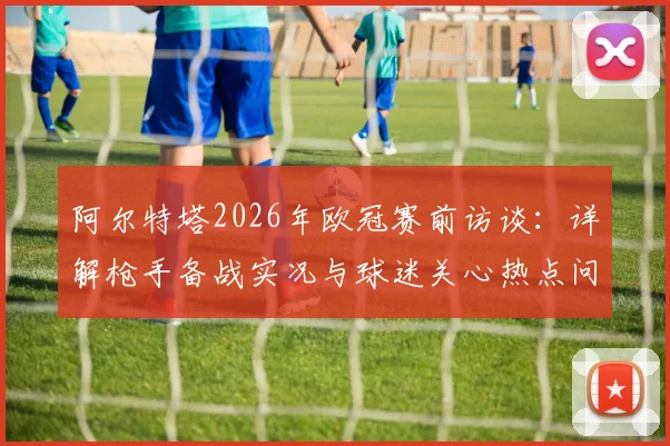 阿尔特塔2026年欧冠赛前访谈：详解枪手备战实况与球迷关心热点问答汇总