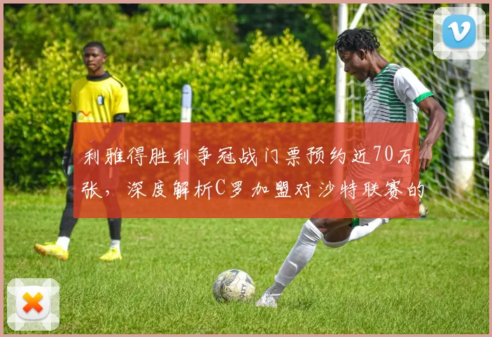 利雅得胜利争冠战门票预约近70万张,深度解析C罗加盟对沙特联赛的观赛热潮与市场效应