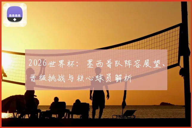 2026世界杯:墨西哥队阵容展望、晋级挑战与核心球员解析
