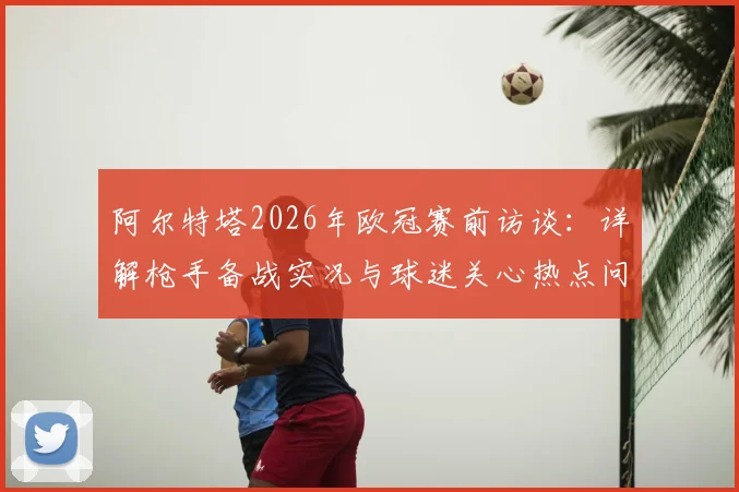 阿尔特塔2026年欧冠赛前访谈:详解枪手备战实况与球迷关心热点问答汇总
