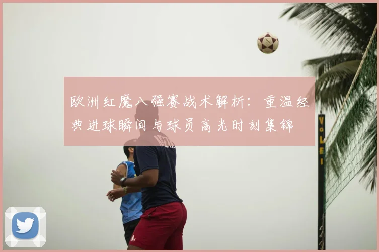 欧洲红魔八强赛战术解析:重温经典进球瞬间与球员高光时刻集锦