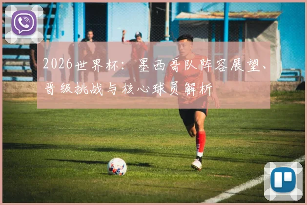 2026世界杯：墨西哥队阵容展望、晋级挑战与核心球员解析