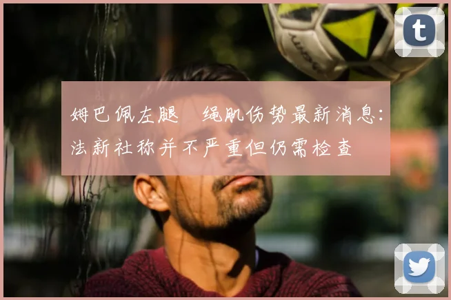 姆巴佩左腿腘绳肌伤势最新消息：法新社称并不严重但仍需检查