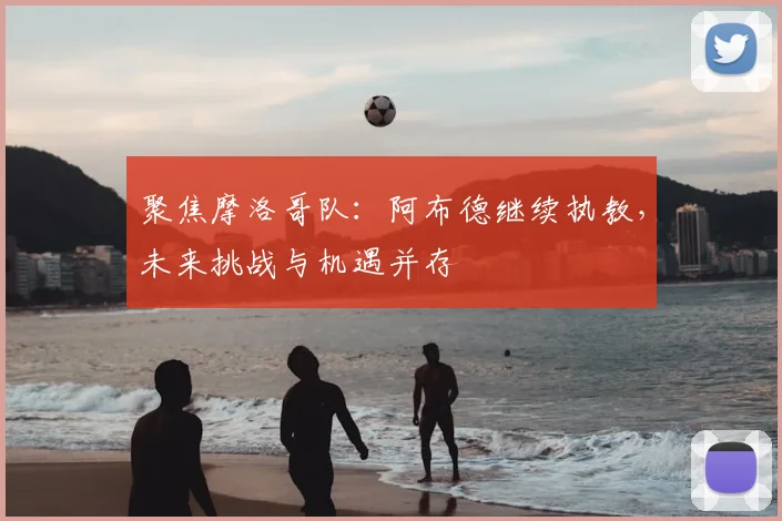 聚焦摩洛哥队：阿布德继续执教，未来挑战与机遇并存