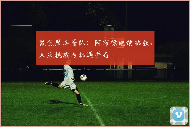 聚焦摩洛哥队：阿布德继续执教，未来挑战与机遇并存