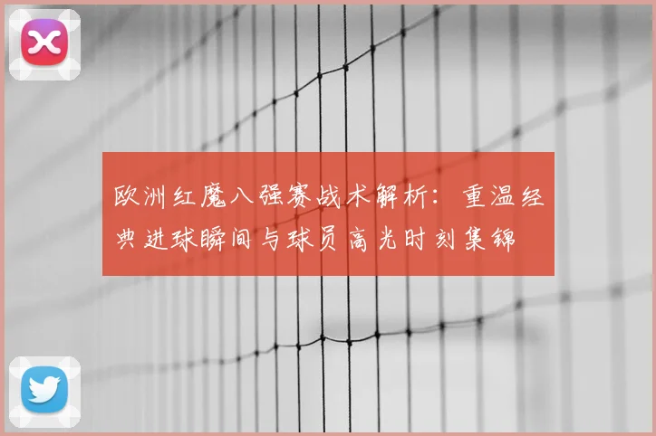 欧洲红魔八强赛战术解析:重温经典进球瞬间与球员高光时刻集锦