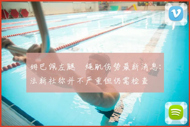 姆巴佩左腿腘绳肌伤势最新消息:法新社称并不严重但仍需检查